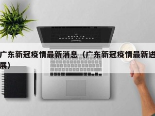 广东新冠疫情最新消息（广东新冠疫情最新进展）