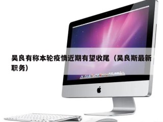 吴良有称本轮疫情近期有望收尾（吴良斯最新职务）