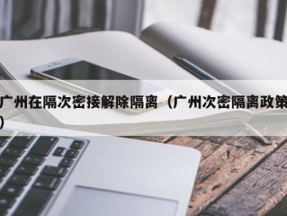 广州在隔次密接解除隔离（广州次密隔离政策）